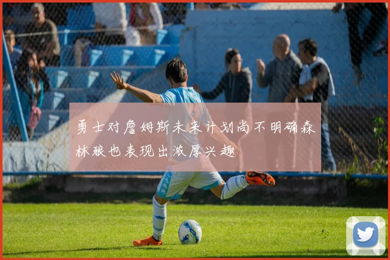 勇士对詹姆斯未来计划尚不明确森林狼也表现出浓厚兴趣