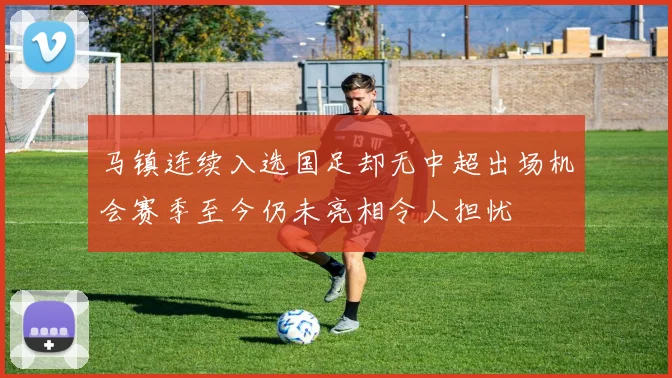 马镇连续入选国足却无中超出场机会赛季至今仍未亮相令人担忧