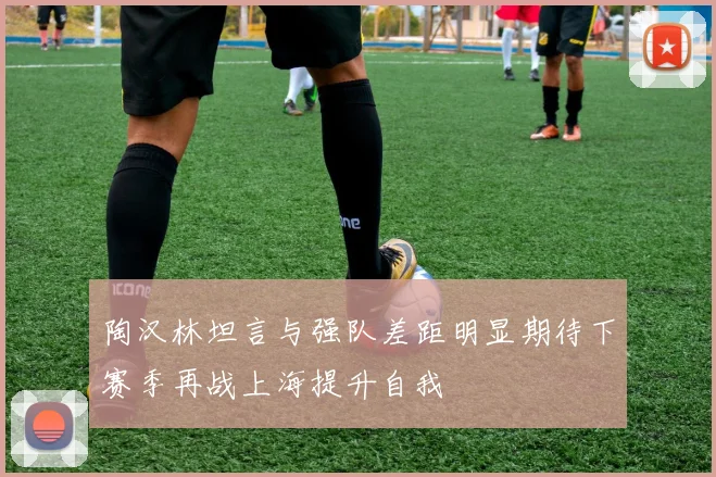 陶汉林坦言与强队差距明显期待下赛季再战上海提升自我