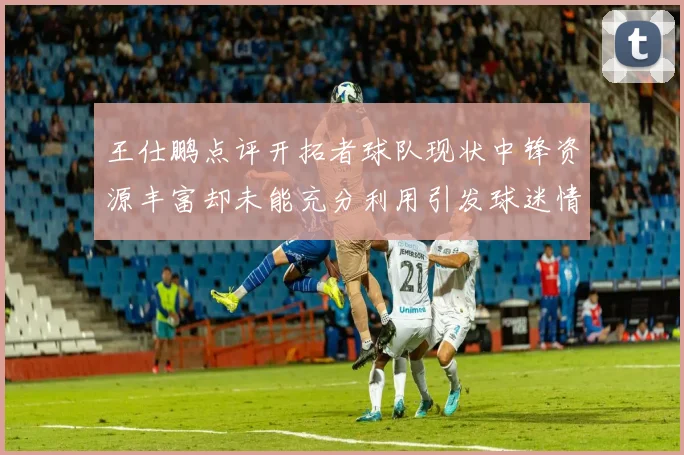 王仕鹏点评开拓者球队现状中锋资源丰富却未能充分利用引发球迷情感交织