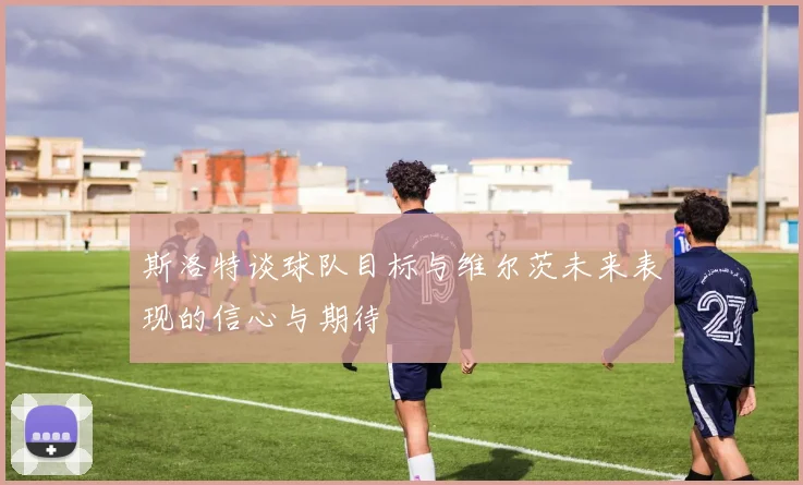 斯洛特谈球队目标与维尔茨未来表现的信心与期待