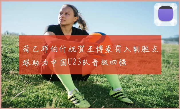 荷乙邓伯什祝贺王博豪罚入制胜点球助力中国U23队晋级四强