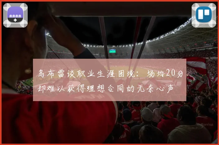 乌布雷谈职业生涯困境：场均20分却难以获得理想合同的无奈心声