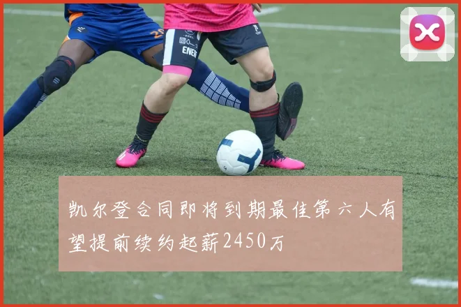 凯尔登合同即将到期最佳第六人有望提前续约起薪2450万
