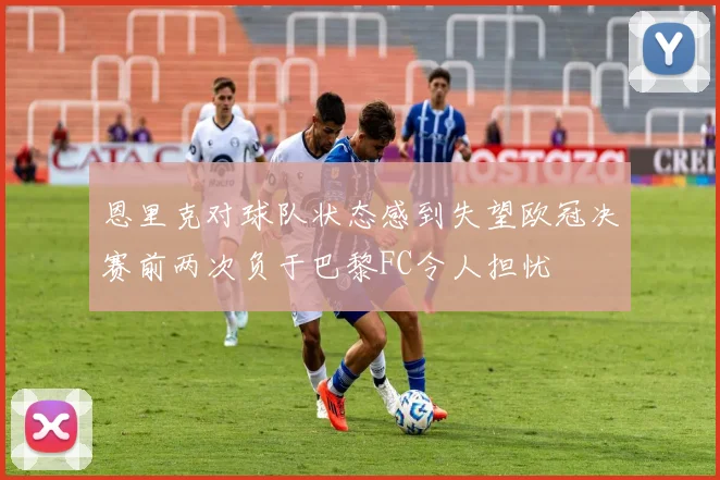 恩里克对球队状态感到失望欧冠决赛前两次负于巴黎FC令人担忧