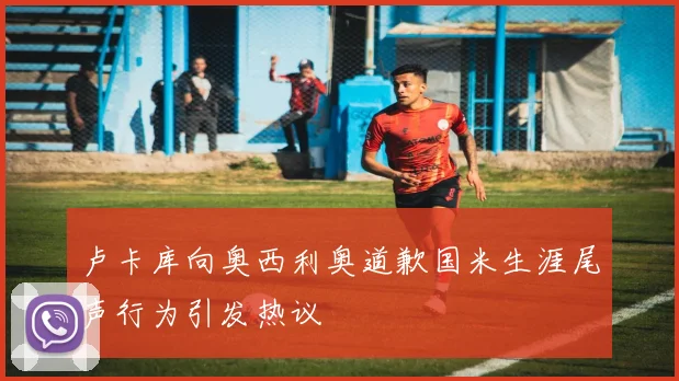 卢卡库向奥西利奥道歉国米生涯尾声行为引发热议
