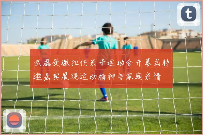 武磊受邀担任亲子运动会开幕式特邀嘉宾展现运动精神与家庭亲情