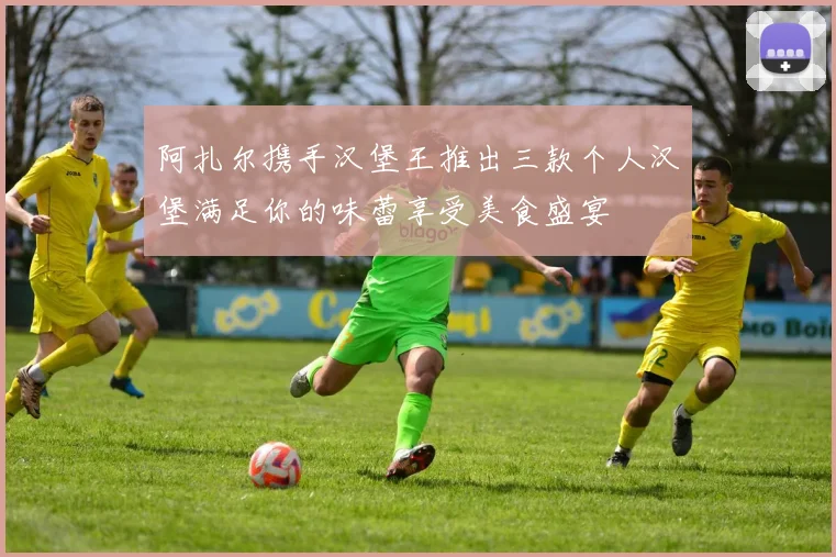 阿扎尔携手汉堡王推出三款个人汉堡满足你的味蕾享受美食盛宴