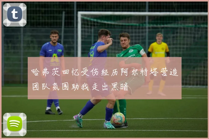 哈弗茨回忆受伤经历阿尔特塔营造团队氛围助我走出黑暗