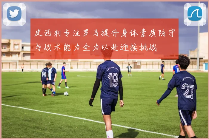 皮西利专注罗马提升身体素质防守与战术能力全力以赴迎接挑战