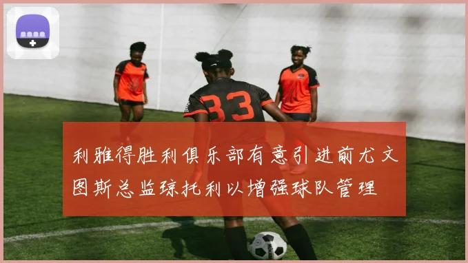 利雅得胜利俱乐部有意引进前尤文图斯总监琼托利以增强球队管理