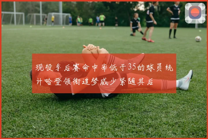 现役季后赛命中率低于35的球员统计哈登领衔追梦威少紧随其后